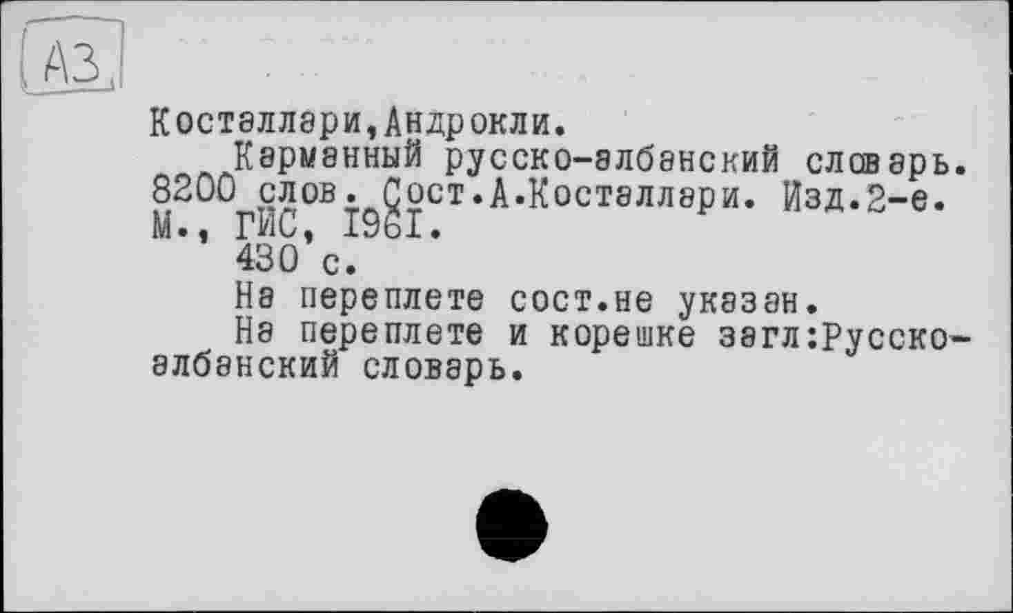 ﻿КОСТ8ЛЛ8РИ,АНДРОКЛИ.
Карманный русско-албанский словарь.
8200^слов.^Çoct.А.Косталлари. Изд.2-е.
*’ 430*с.
На переплете сост.не указан.
Нэ переплете и корешке загл:русско-албанский словарь.